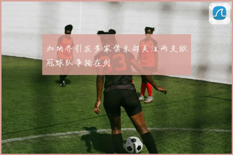 加纳乔引发多家俱乐部关注两支欧冠球队争抢在列