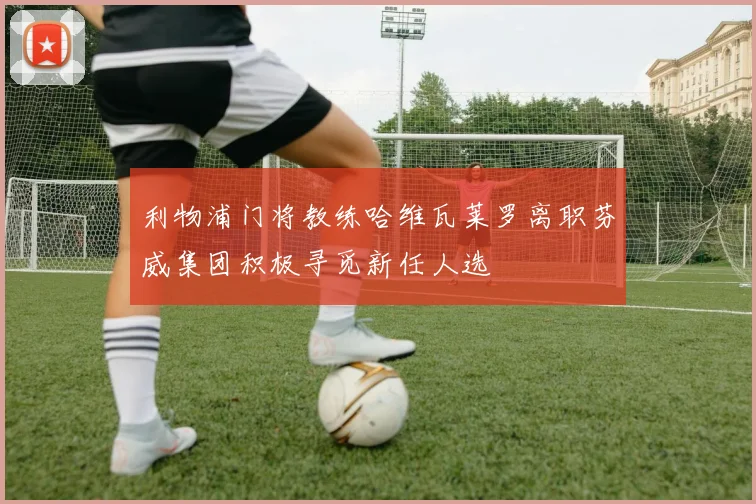 利物浦门将教练哈维瓦莱罗离职芬威集团积极寻觅新任人选