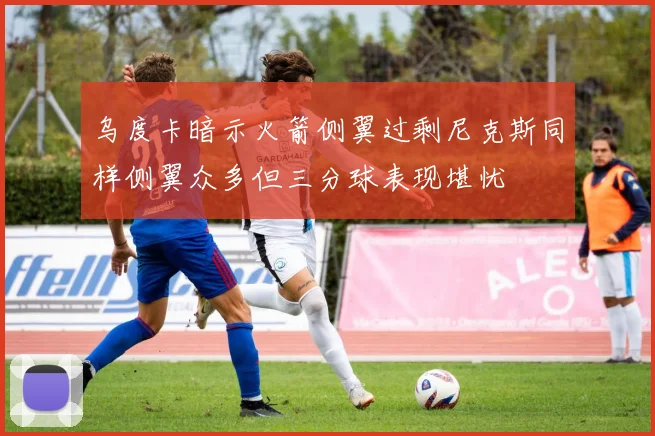 乌度卡暗示火箭侧翼过剩尼克斯同样侧翼众多但三分球表现堪忧
