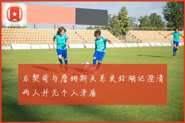 东契奇与詹姆斯关系良好湖记澄清两人并无个人矛盾