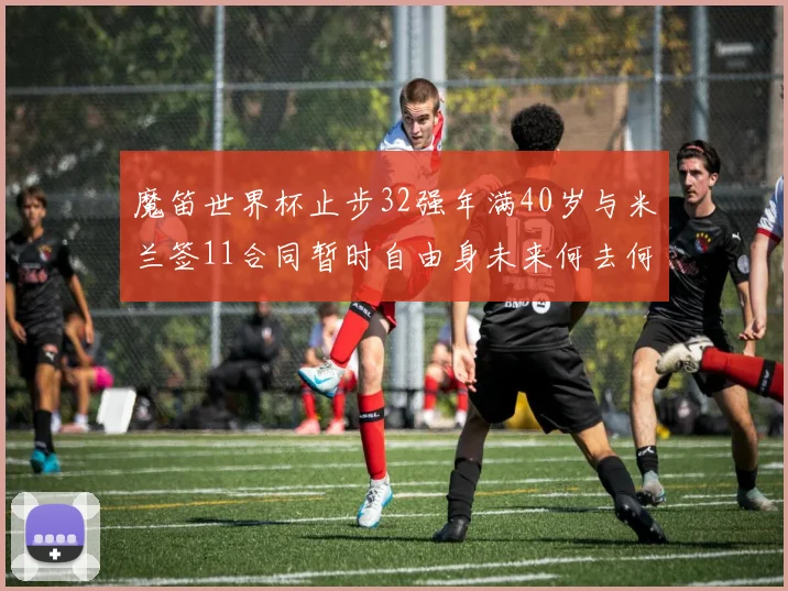 魔笛世界杯止步32强年满40岁与米兰签11合同暂时自由身未来何去何从