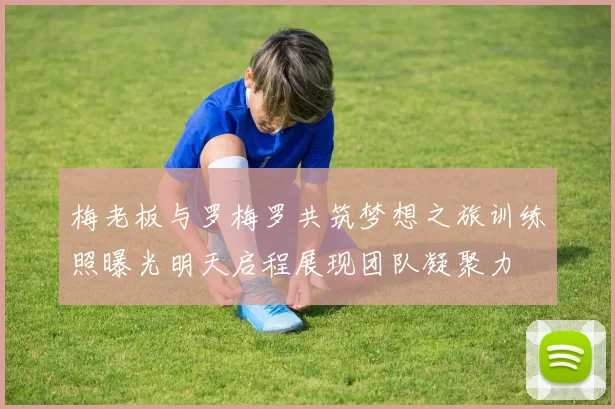 梅老板与罗梅罗共筑梦想之旅训练照曝光明天启程展现团队凝聚力
