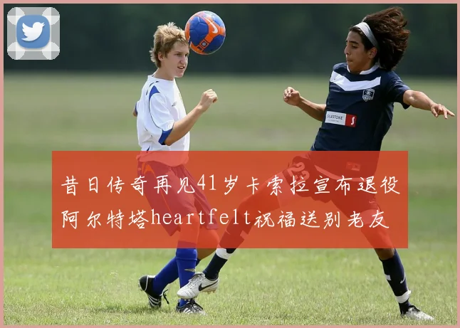 昔日传奇再见41岁卡索拉宣布退役阿尔特塔heartfelt祝福送别老友