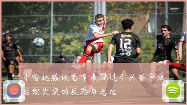 小哈达威谈首节表现过于兴奋导致后续失误的反思与总结