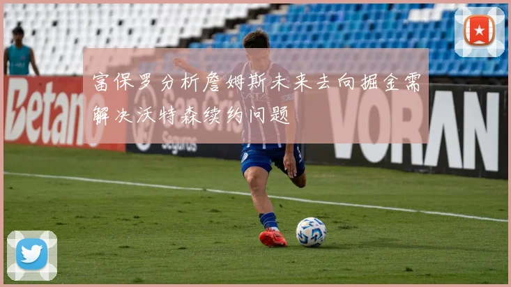富保罗分析詹姆斯未来去向掘金需解决沃特森续约问题