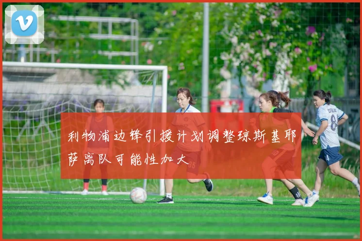 利物浦边锋引援计划调整琼斯基耶萨离队可能性加大