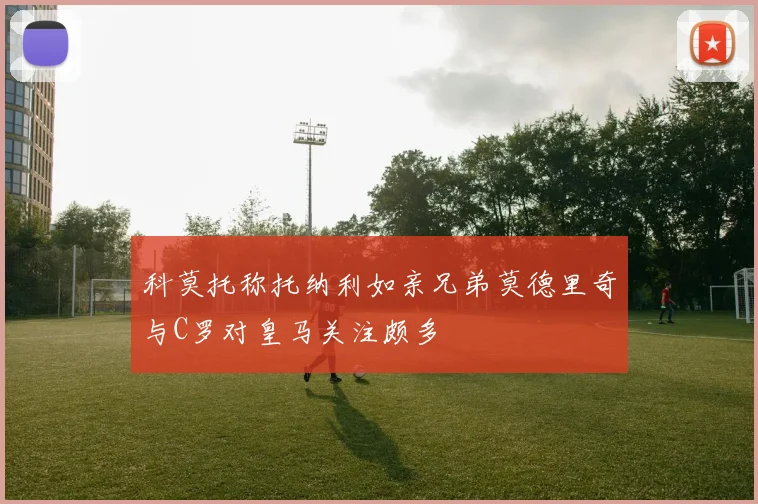 科莫托称托纳利如亲兄弟莫德里奇与C罗对皇马关注颇多