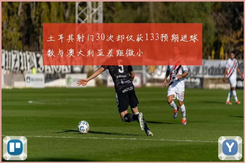 土耳其射门30次却仅获133预期进球数与澳大利亚差距微小