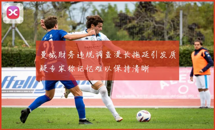 曼城财务违规调查漫长拖延引发质疑专家称记忆难以保持清晰