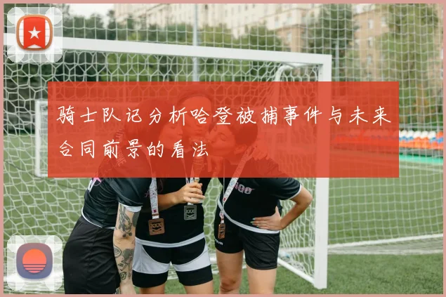 骑士队记分析哈登被捕事件与未来合同前景的看法