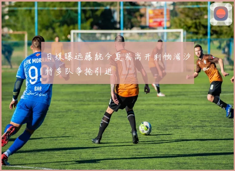 日媒曝远藤航今夏或离开利物浦沙特多队争抢引进